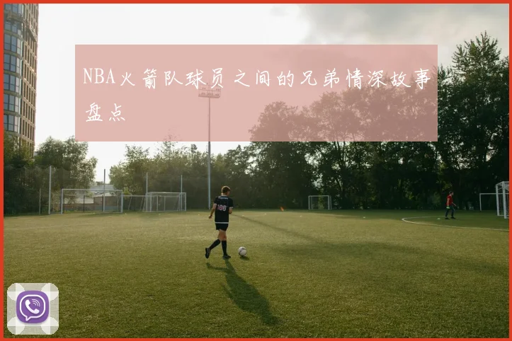 NBA火箭队球员之间的兄弟情深故事盘点