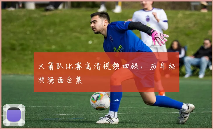 火箭队比赛高清视频回顾，历年经典场面合集