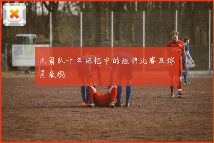 火箭队十年记忆中的经典比赛及球员表现