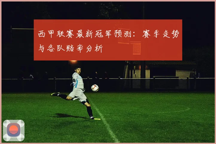 西甲联赛最新冠军预测：赛季走势与各队赔率分析